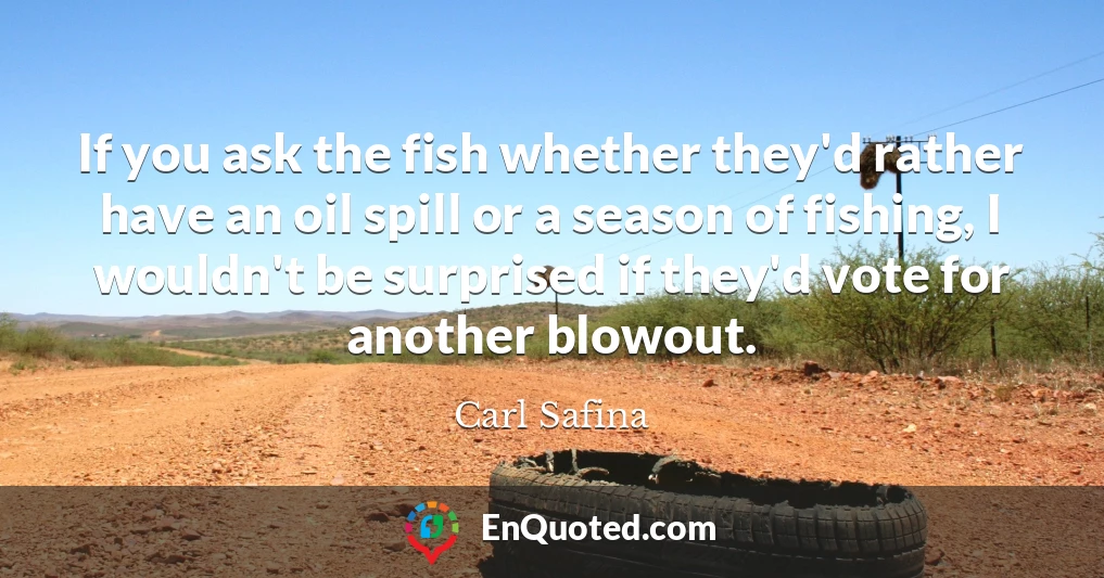 If you ask the fish whether they'd rather have an oil spill or a season of fishing, I wouldn't be surprised if they'd vote for another blowout.