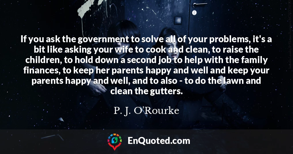 If you ask the government to solve all of your problems, it's a bit like asking your wife to cook and clean, to raise the children, to hold down a second job to help with the family finances, to keep her parents happy and well and keep your parents happy and well, and to also - to do the lawn and clean the gutters.