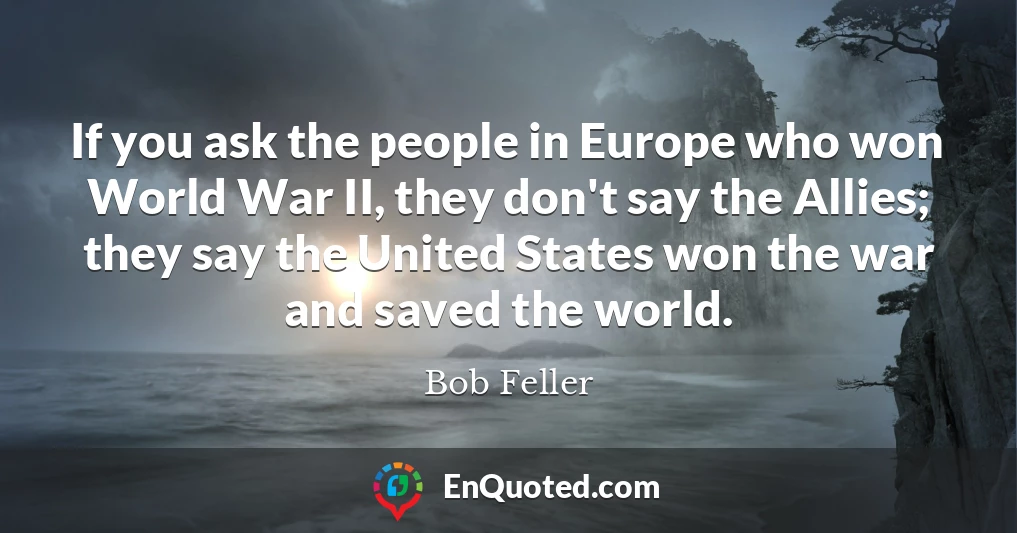 If you ask the people in Europe who won World War II, they don't say the Allies; they say the United States won the war and saved the world.