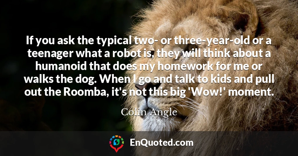 If you ask the typical two- or three-year-old or a teenager what a robot is, they will think about a humanoid that does my homework for me or walks the dog. When I go and talk to kids and pull out the Roomba, it's not this big 'Wow!' moment.