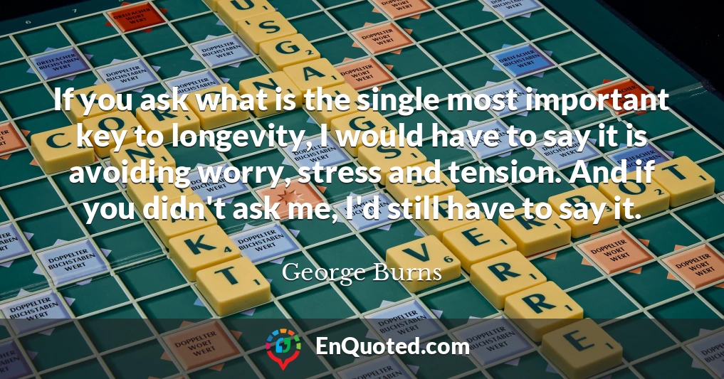 If you ask what is the single most important key to longevity, I would have to say it is avoiding worry, stress and tension. And if you didn't ask me, I'd still have to say it.