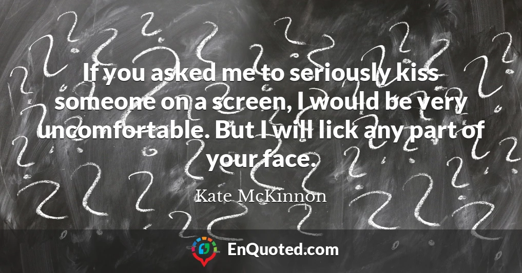 If you asked me to seriously kiss someone on a screen, I would be very uncomfortable. But I will lick any part of your face.