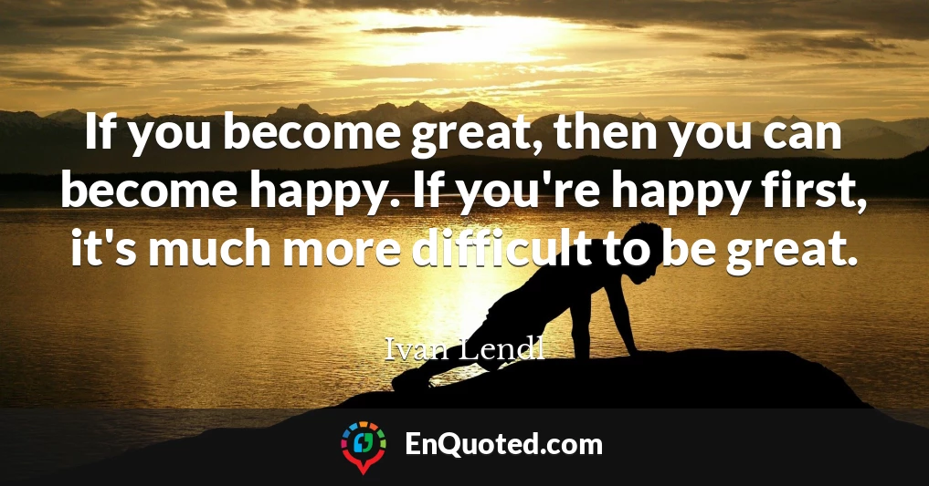 If you become great, then you can become happy. If you're happy first, it's much more difficult to be great.
