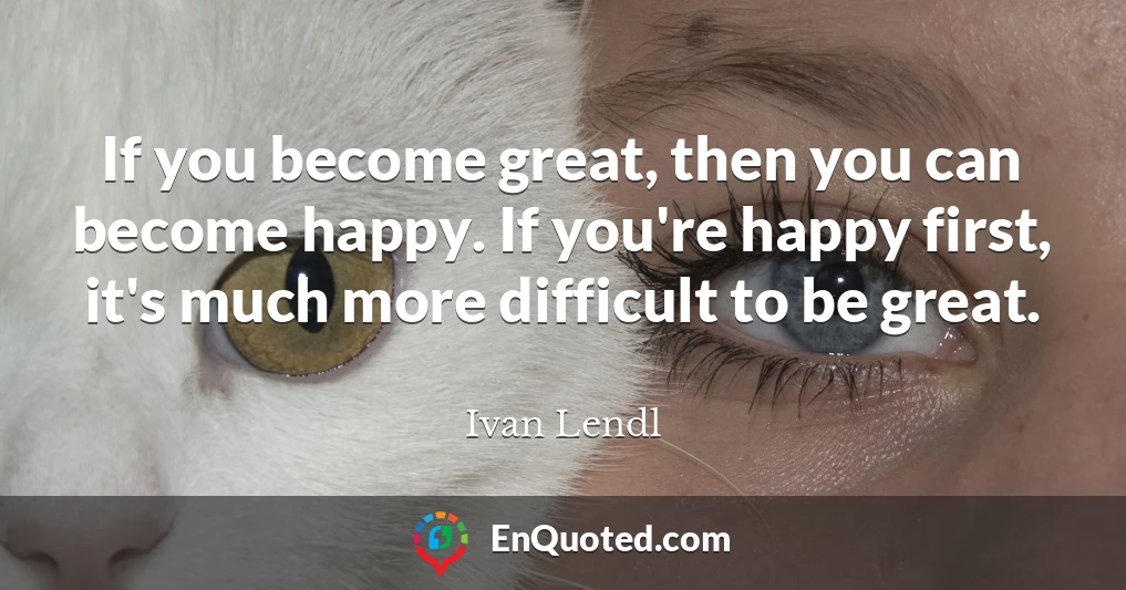 If you become great, then you can become happy. If you're happy first, it's much more difficult to be great.