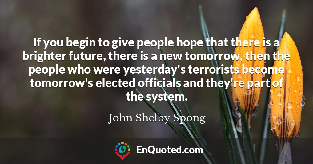 If you begin to give people hope that there is a brighter future, there is a new tomorrow, then the people who were yesterday's terrorists become tomorrow's elected officials and they're part of the system.