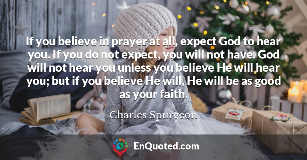 If you believe in prayer at all, expect God to hear you. If you do not expect, you will not have. God will not hear you unless you believe He will hear you; but if you believe He will, He will be as good as your faith.