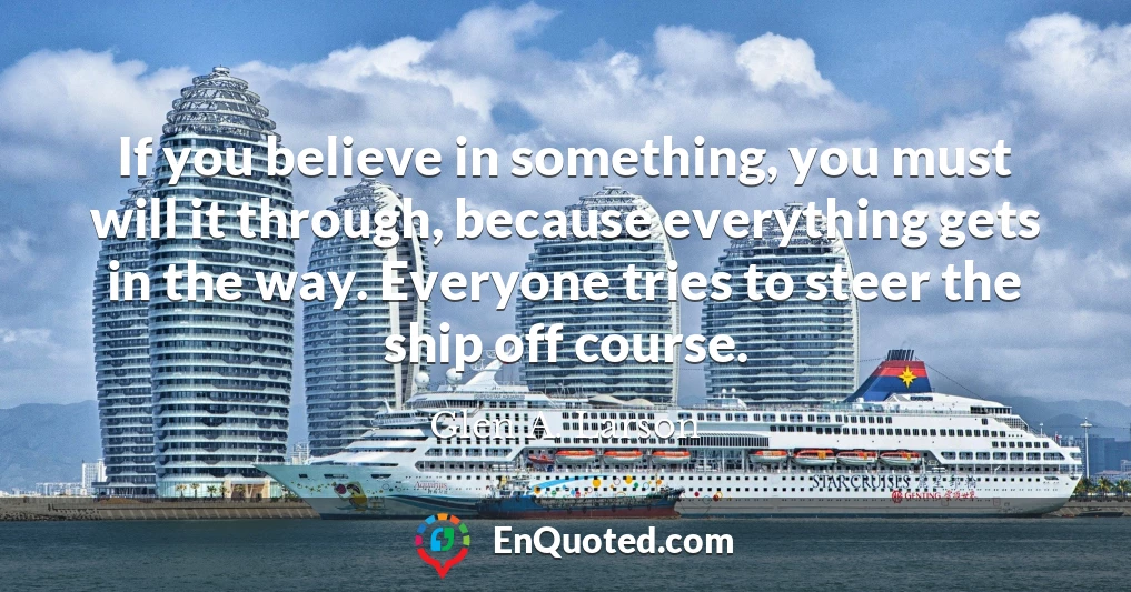 If you believe in something, you must will it through, because everything gets in the way. Everyone tries to steer the ship off course.