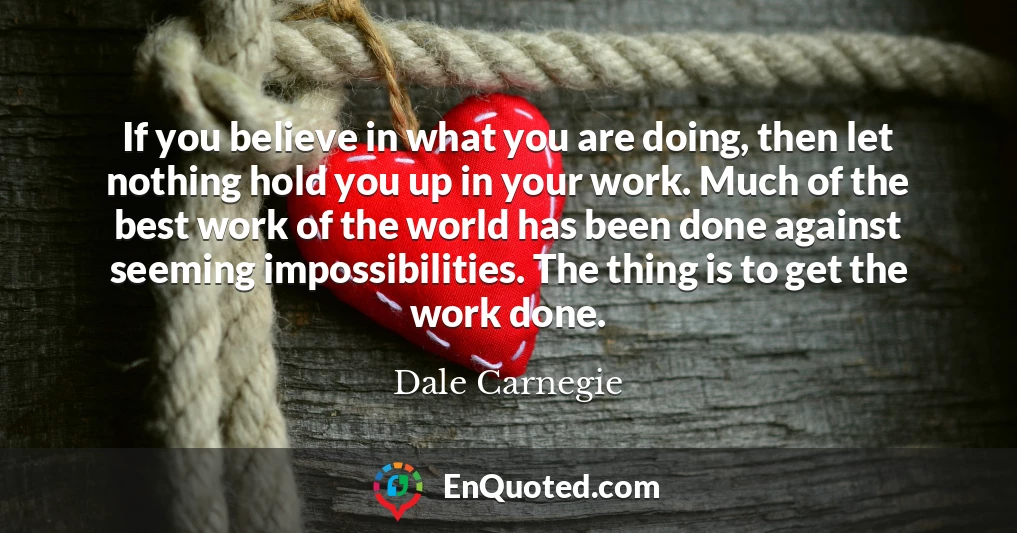 If you believe in what you are doing, then let nothing hold you up in your work. Much of the best work of the world has been done against seeming impossibilities. The thing is to get the work done.