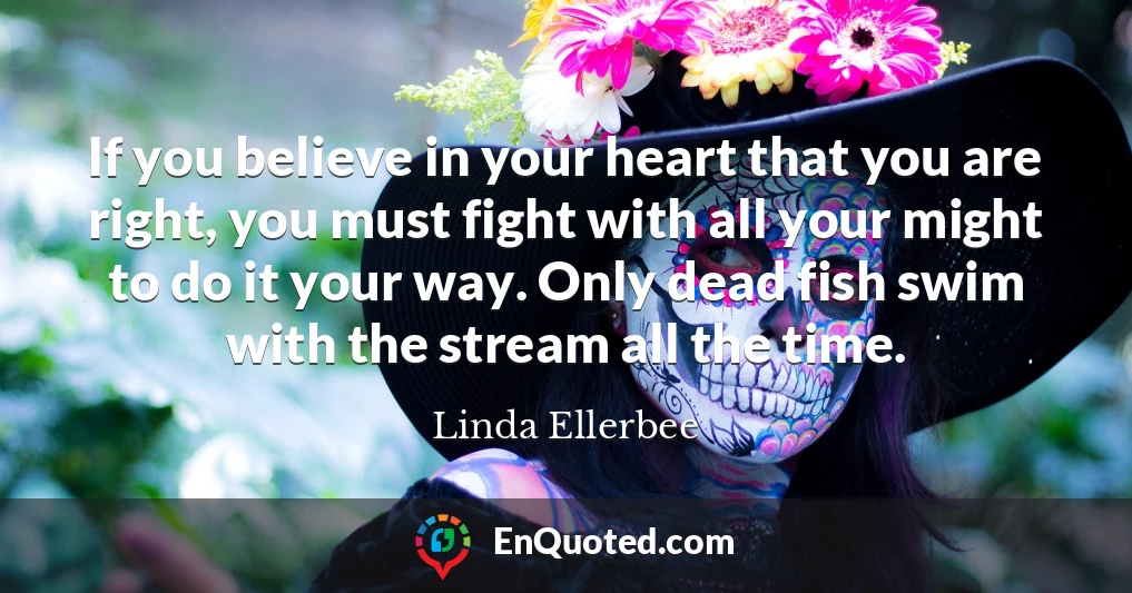 If you believe in your heart that you are right, you must fight with all your might to do it your way. Only dead fish swim with the stream all the time.