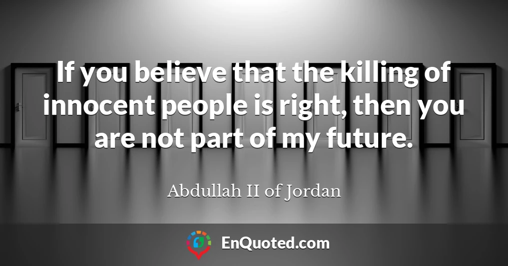 If you believe that the killing of innocent people is right, then you are not part of my future.