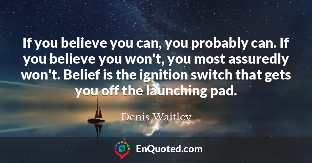 If you believe you can, you probably can. If you believe you won't, you most assuredly won't. Belief is the ignition switch that gets you off the launching pad.