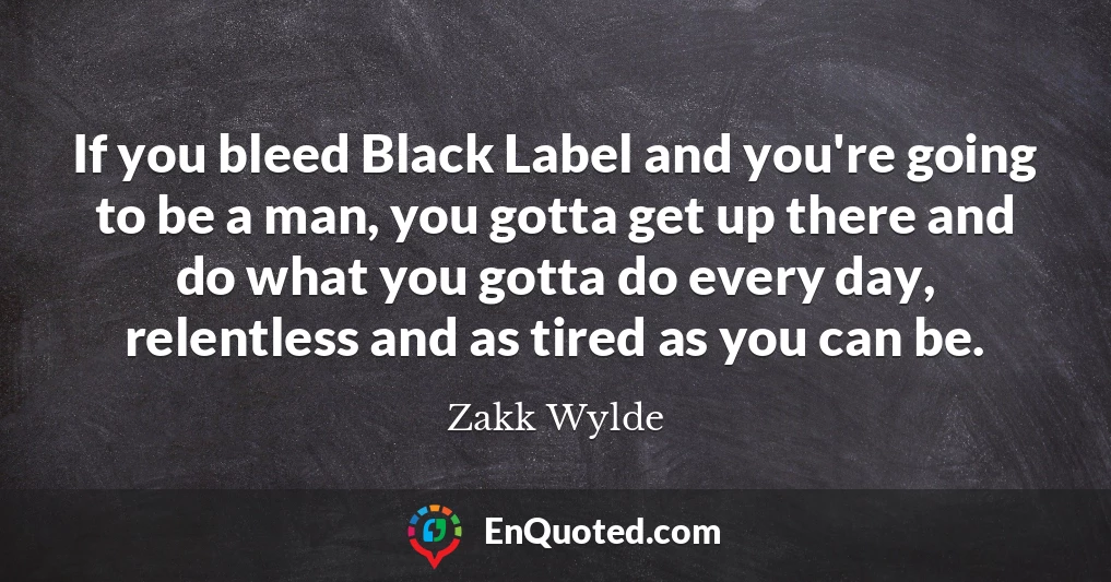 If you bleed Black Label and you're going to be a man, you gotta get up there and do what you gotta do every day, relentless and as tired as you can be.