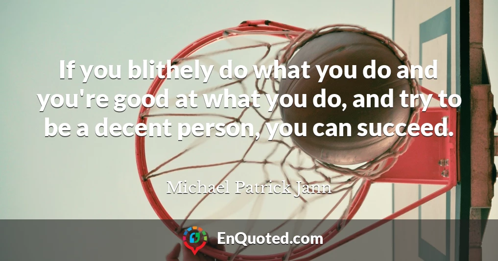 If you blithely do what you do and you're good at what you do, and try to be a decent person, you can succeed.