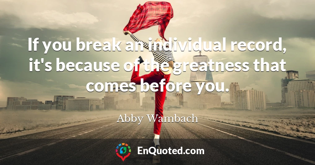 If you break an individual record, it's because of the greatness that comes before you.