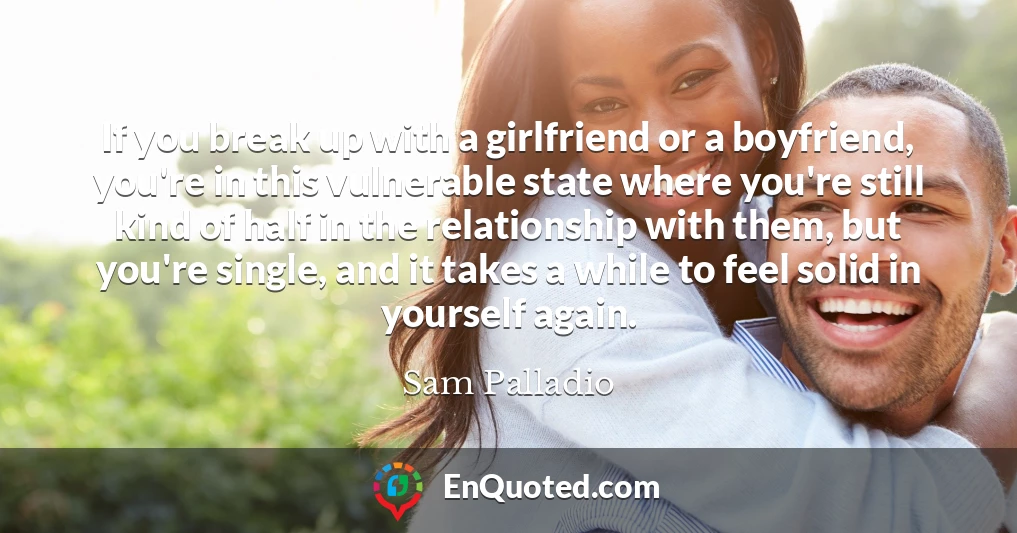 If you break up with a girlfriend or a boyfriend, you're in this vulnerable state where you're still kind of half in the relationship with them, but you're single, and it takes a while to feel solid in yourself again.