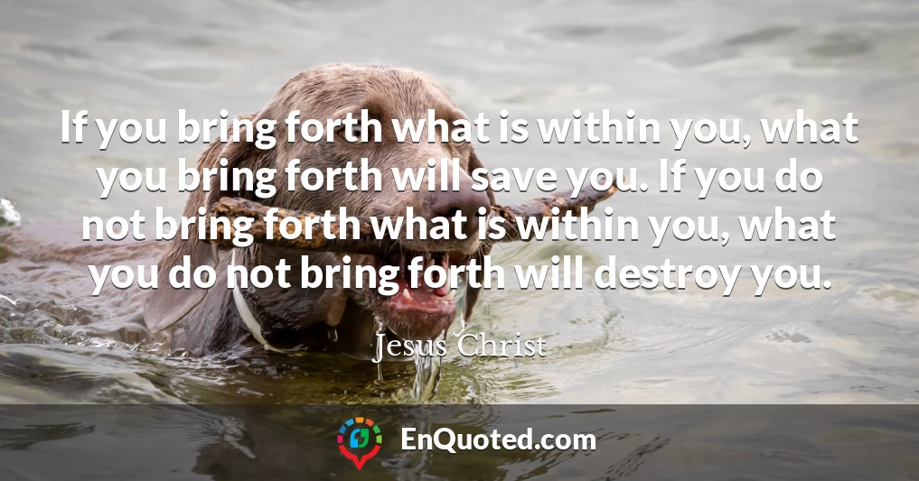 If you bring forth what is within you, what you bring forth will save you. If you do not bring forth what is within you, what you do not bring forth will destroy you.