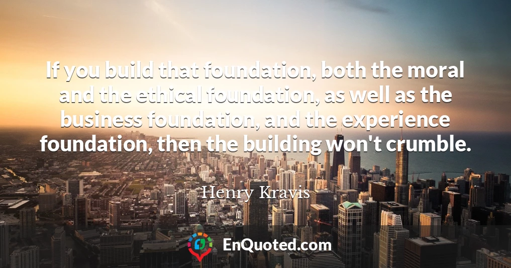 If you build that foundation, both the moral and the ethical foundation, as well as the business foundation, and the experience foundation, then the building won't crumble.
