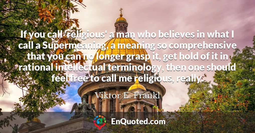 If you call 'religious' a man who believes in what I call a Supermeaning, a meaning so comprehensive that you can no longer grasp it, get hold of it in rational intellectual terminology, then one should feel free to call me religious, really.