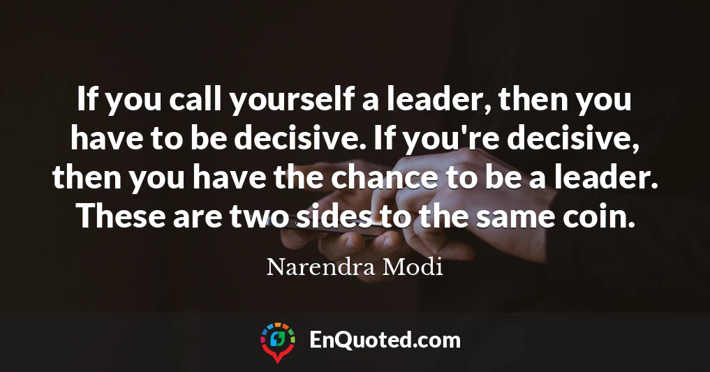If you call yourself a leader, then you have to be decisive. If you're decisive, then you have the chance to be a leader. These are two sides to the same coin.