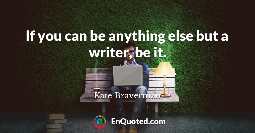If you can be anything else but a writer, be it.