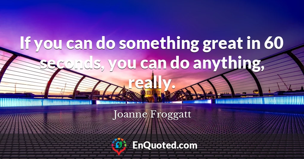 If you can do something great in 60 seconds, you can do anything, really.