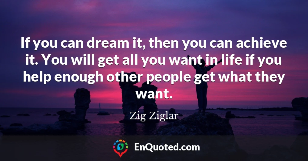 If you can dream it, then you can achieve it. You will get all you want in life if you help enough other people get what they want.