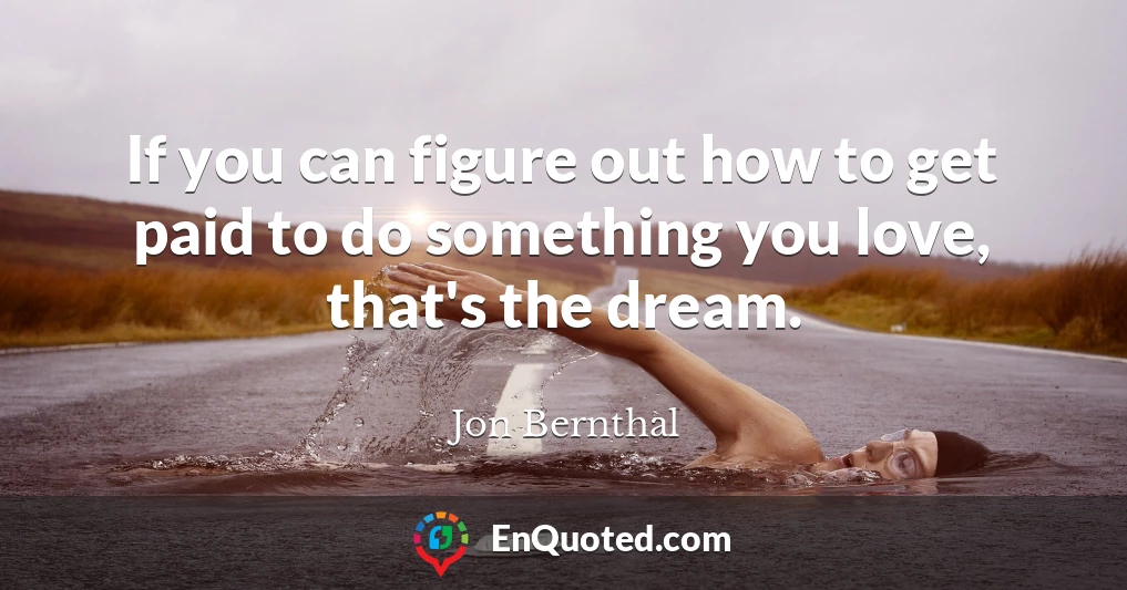 If you can figure out how to get paid to do something you love, that's the dream.