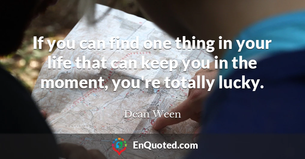 If you can find one thing in your life that can keep you in the moment, you're totally lucky.