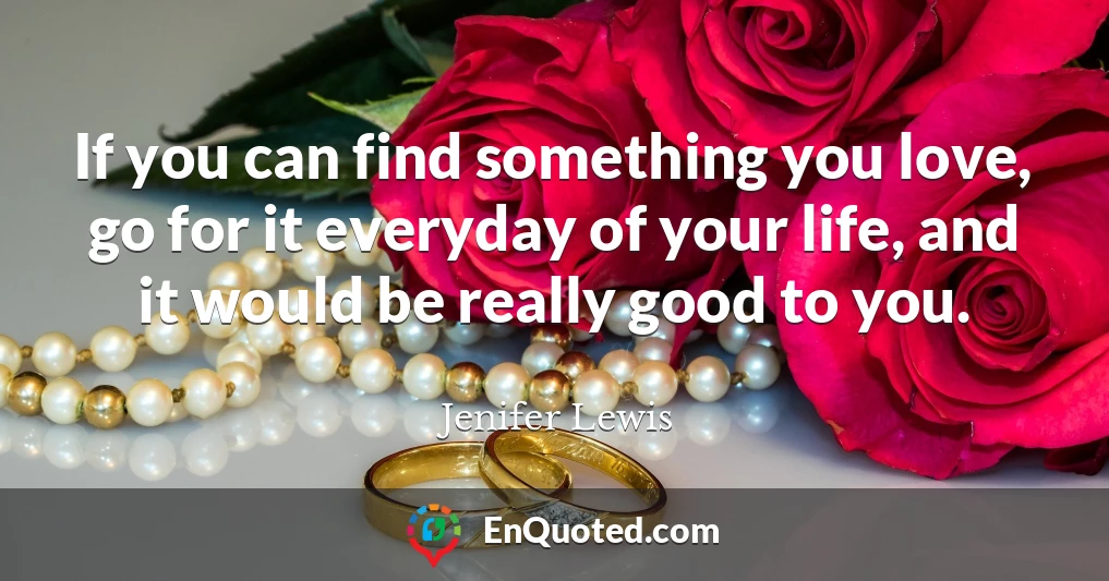 If you can find something you love, go for it everyday of your life, and it would be really good to you.