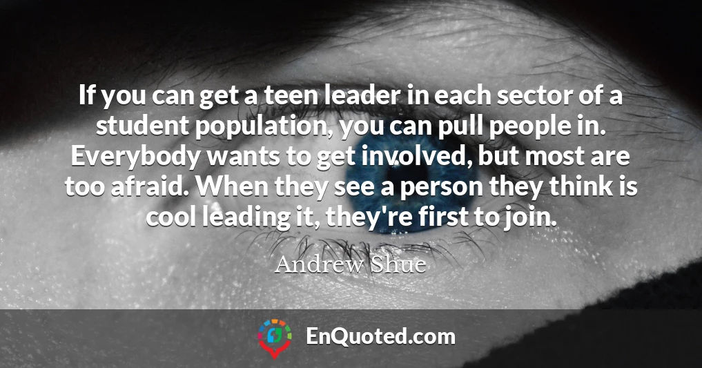 If you can get a teen leader in each sector of a student population, you can pull people in. Everybody wants to get involved, but most are too afraid. When they see a person they think is cool leading it, they're first to join.