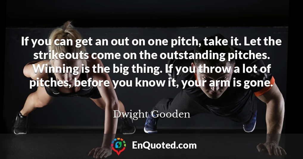 If you can get an out on one pitch, take it. Let the strikeouts come on the outstanding pitches. Winning is the big thing. If you throw a lot of pitches, before you know it, your arm is gone.