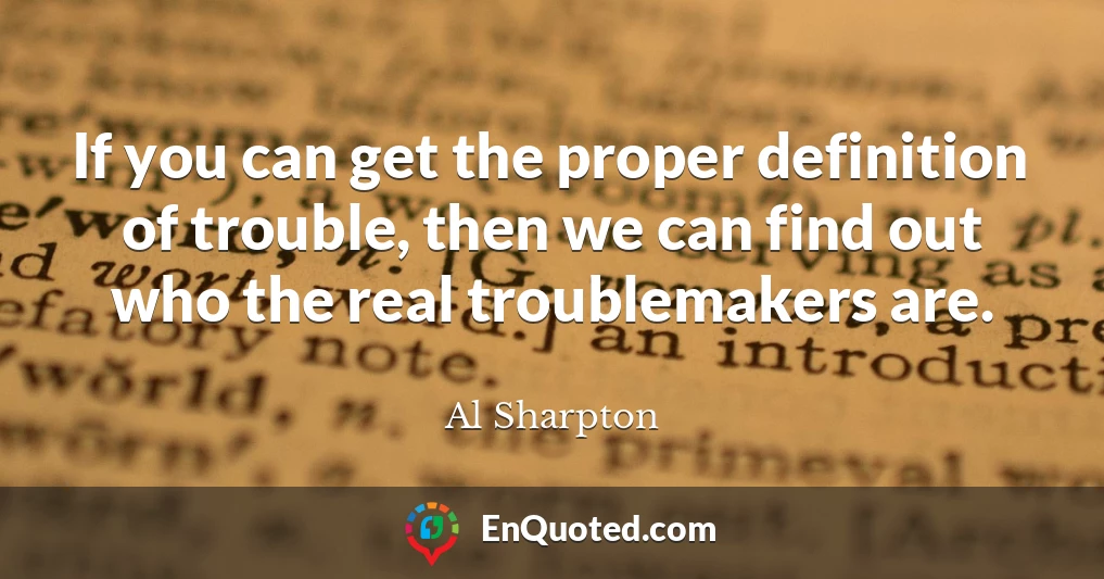 If you can get the proper definition of trouble, then we can find out who the real troublemakers are.