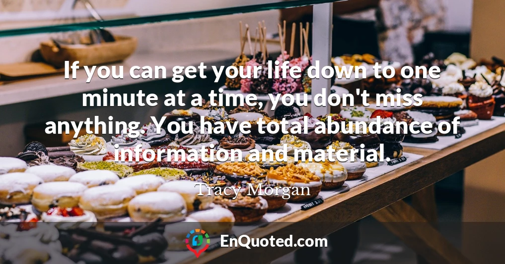 If you can get your life down to one minute at a time, you don't miss anything. You have total abundance of information and material.