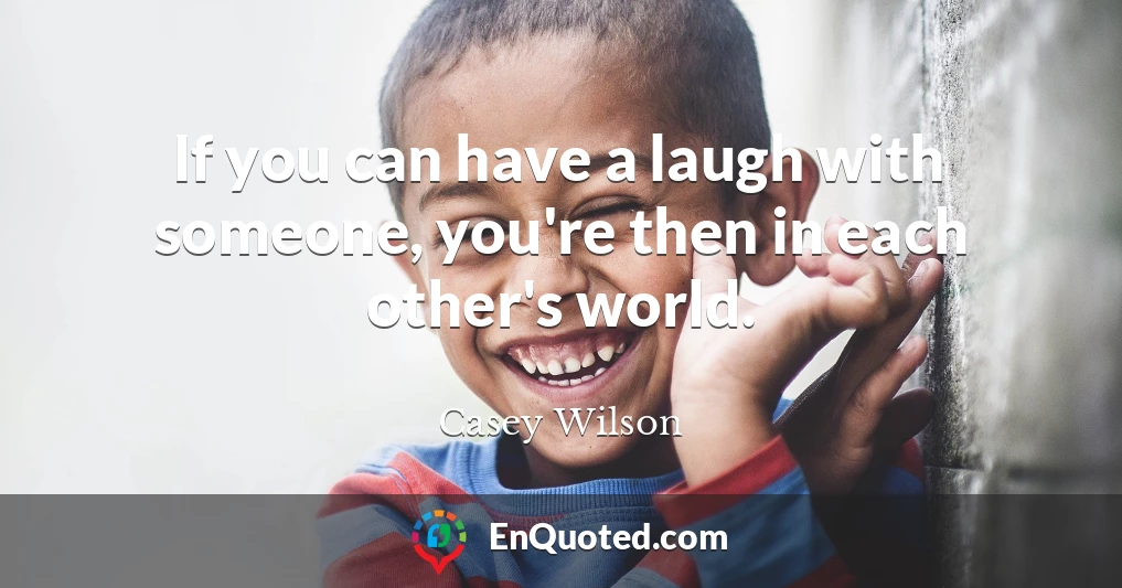 If you can have a laugh with someone, you're then in each other's world.