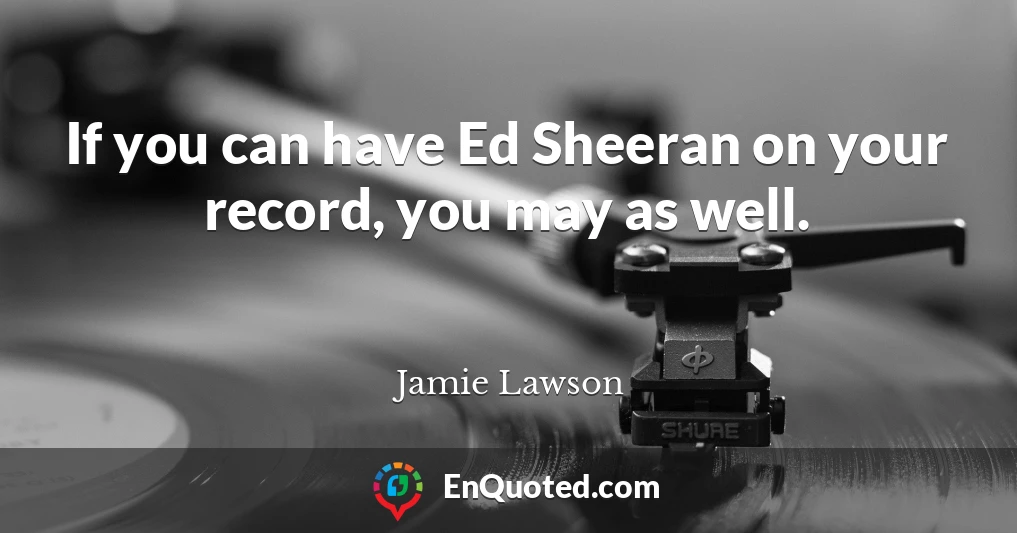 If you can have Ed Sheeran on your record, you may as well.