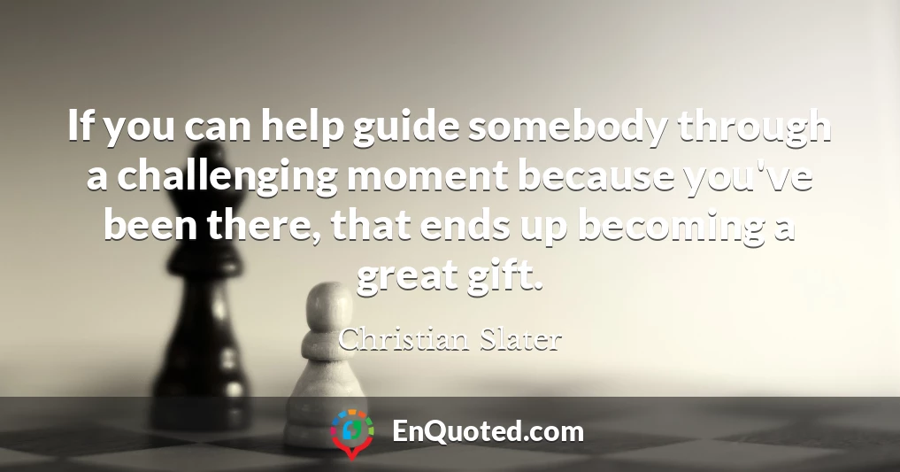 If you can help guide somebody through a challenging moment because you've been there, that ends up becoming a great gift.