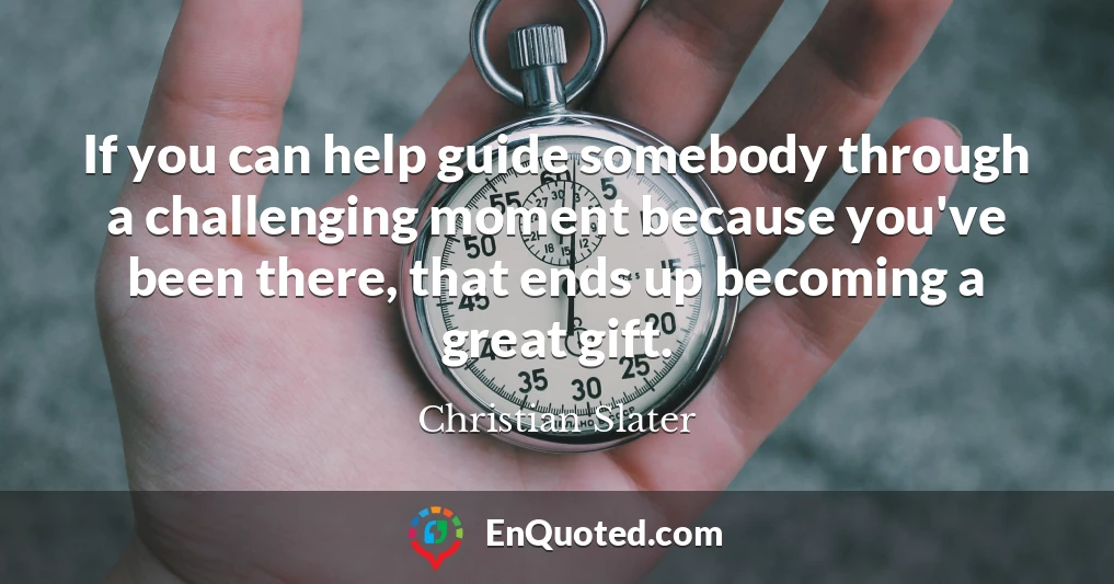 If you can help guide somebody through a challenging moment because you've been there, that ends up becoming a great gift.