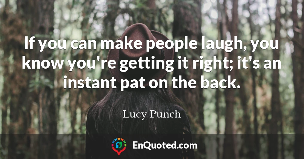 If you can make people laugh, you know you're getting it right; it's an instant pat on the back.