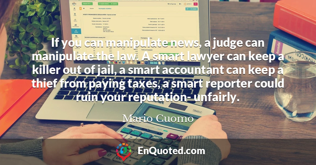 If you can manipulate news, a judge can manipulate the law. A smart lawyer can keep a killer out of jail, a smart accountant can keep a thief from paying taxes, a smart reporter could ruin your reputation- unfairly.