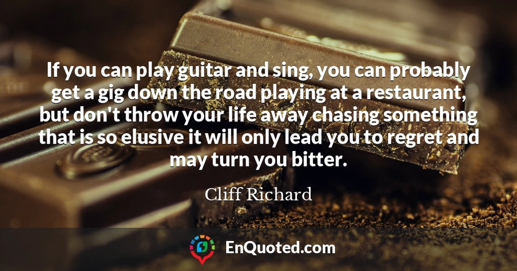 If you can play guitar and sing, you can probably get a gig down the road playing at a restaurant, but don't throw your life away chasing something that is so elusive it will only lead you to regret and may turn you bitter.