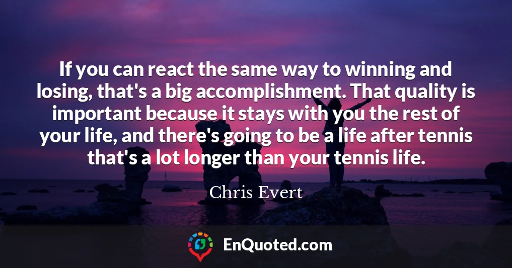 If you can react the same way to winning and losing, that's a big accomplishment. That quality is important because it stays with you the rest of your life, and there's going to be a life after tennis that's a lot longer than your tennis life.