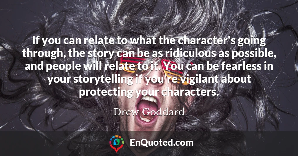 If you can relate to what the character's going through, the story can be as ridiculous as possible, and people will relate to it. You can be fearless in your storytelling if you're vigilant about protecting your characters.