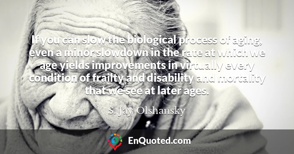 If you can slow the biological process of aging, even a minor slowdown in the rate at which we age yields improvements in virtually every condition of frailty and disability and mortality that we see at later ages.