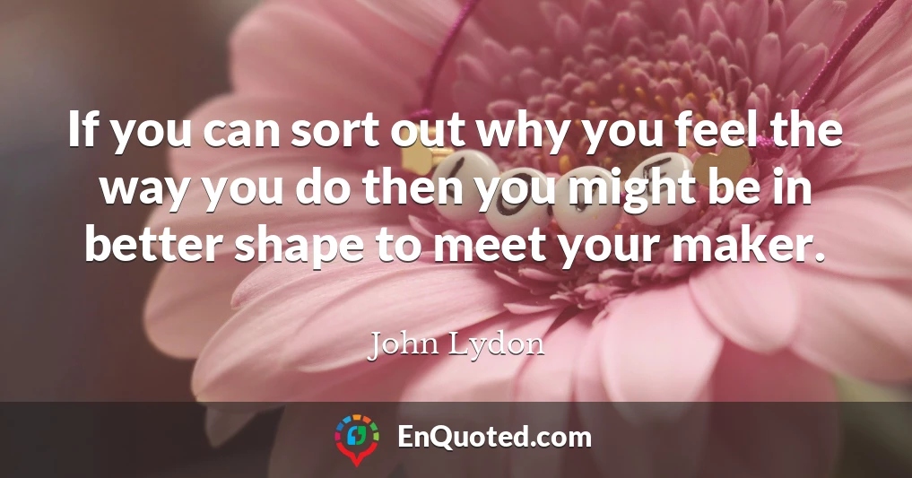 If you can sort out why you feel the way you do then you might be in better shape to meet your maker.