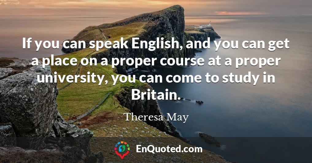 If you can speak English, and you can get a place on a proper course at a proper university, you can come to study in Britain.