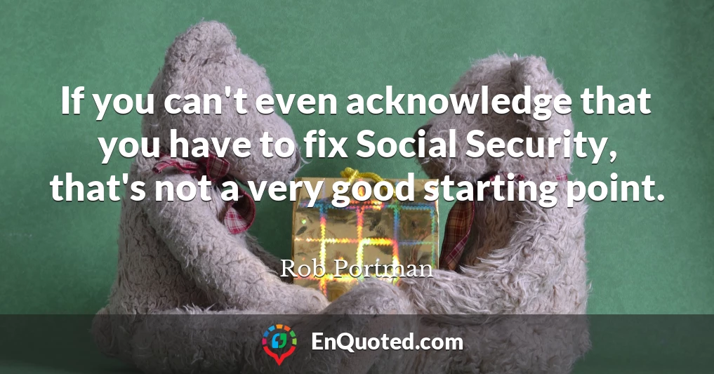 If you can't even acknowledge that you have to fix Social Security, that's not a very good starting point.