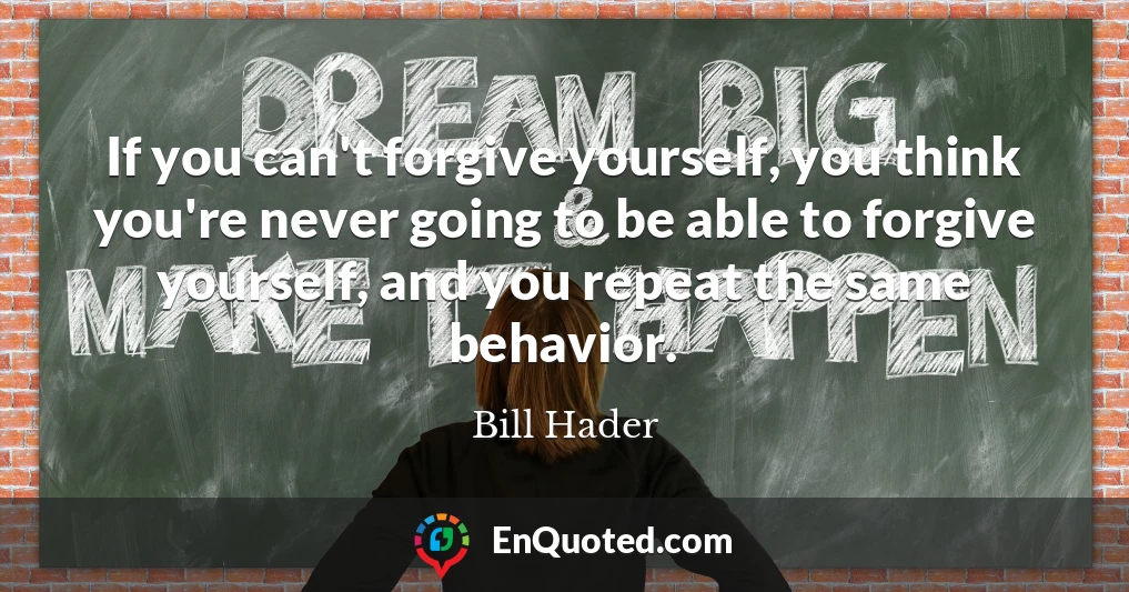If you can't forgive yourself, you think you're never going to be able to forgive yourself, and you repeat the same behavior.