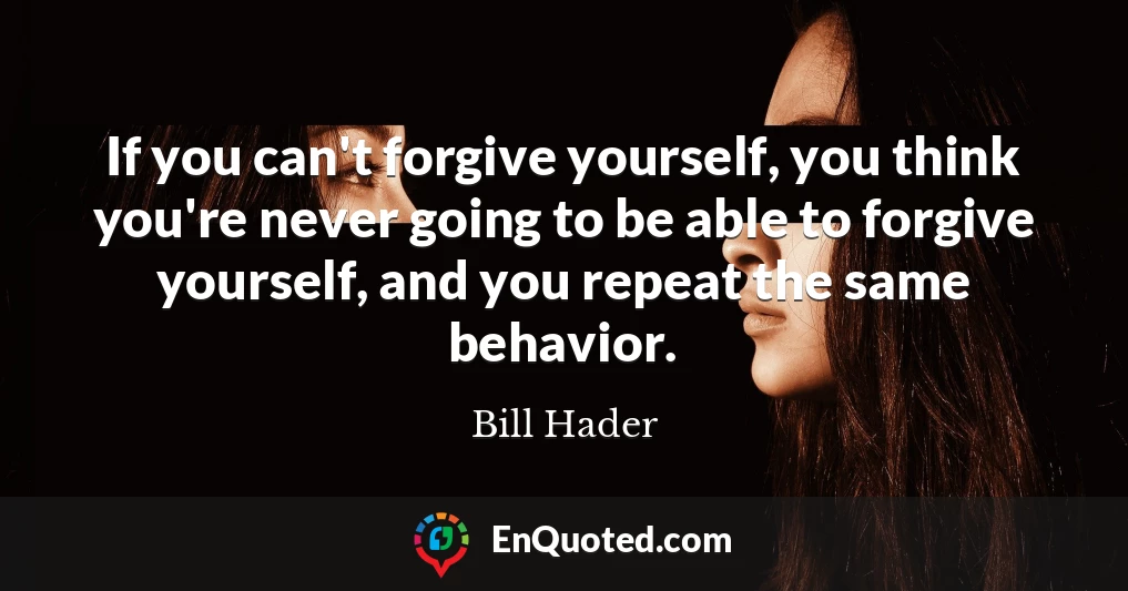 If you can't forgive yourself, you think you're never going to be able to forgive yourself, and you repeat the same behavior.