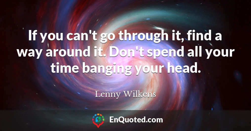 If you can't go through it, find a way around it. Don't spend all your time banging your head.