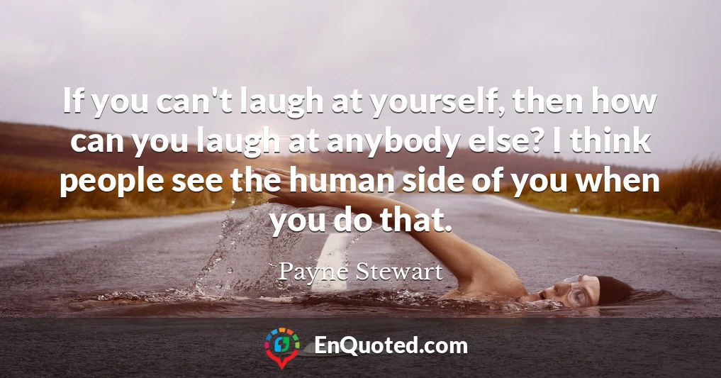 If you can't laugh at yourself, then how can you laugh at anybody else? I think people see the human side of you when you do that.